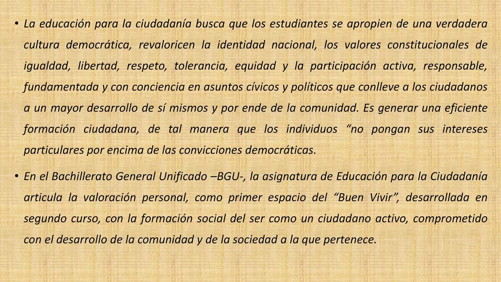 La educación para la ciudadanía busca que los estudiantes se apropien de una verdadera cultura democrática, revaloricen la identidad nacional, los valores constitucionales de igualdad, libertad, respeto, tolerancia, equidad y la participación activa, responsable, fundamentada y con conciencia en asuntos cívicos y políticos que conlleve a los ciudadanos a un mayor desarrollo de sí mismos y por ende de la comunidad. Es generar una eficiente formación ciudadana, de tal manera que los individuos no pongan sus intereses particulares por encima de las convicciones democráticas.