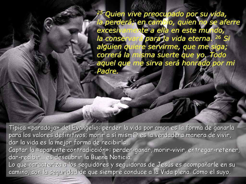 25 Quien vive preocupado por su vida, la perderá; en cambio, quien no se aferre excesivamente a ella en este mundo, la conservará para la vida eterna. 26 Si alguien quiere servirme, que me siga; correrá la misma suerte que yo. Todo aquel que me sirva será honrado por mi Padre.