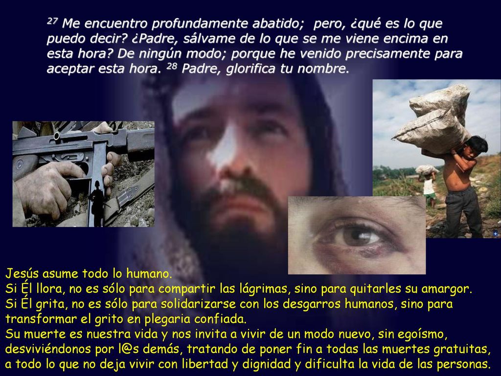 27 Me encuentro profundamente abatido; pero, ¿qué es lo que puedo decir ¿Padre, sálvame de lo que se me viene encima en esta hora De ningún modo; porque he venido precisamente para aceptar esta hora. 28 Padre, glorifica tu nombre.