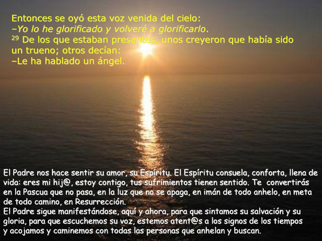 Entonces se oyó esta voz venida del cielo: –Yo lo he glorificado y volveré a glorificarlo. 29 De los que estaban presentes, unos creyeron que había sido un trueno; otros decían: –Le ha hablado un ángel.