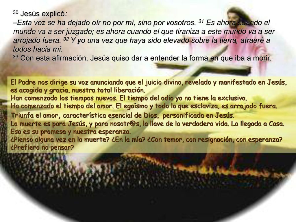 30 Jesús explicó: –Esta voz se ha dejado oír no por mí, sino por vosotros. 31 Es ahora cuando el mundo va a ser juzgado; es ahora cuando el que tiraniza a este mundo va a ser arrojado fuera. 32 Y yo una vez que haya sido elevado sobre la tierra, atraeré a todos hacia mí. 33 Con esta afirmación, Jesús quiso dar a entender la forma en que iba a morir.