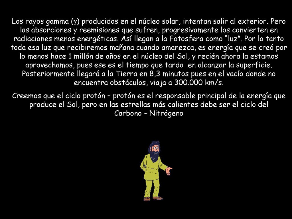 Los rayos gamma (g) producidos en el núcleo solar, intentan salir al exterior. Pero las absorciones y reemisiones que sufren, progresivamente los convierten en radiaciones menos energéticas. Así llegan a la Fotosfera como luz . Por lo tanto toda esa luz que recibiremos mañana cuando amanezca, es energía que se creó por lo menos hace 1 millón de años en el núcleo del Sol, y recién ahora la estamos aprovechamos, pues ese es el tiempo que tarda en alcanzar la superficie. Posteriormente llegará a la Tierra en 8,3 minutos pues en el vacío donde no encuentra obstáculos, viaja a km/s.