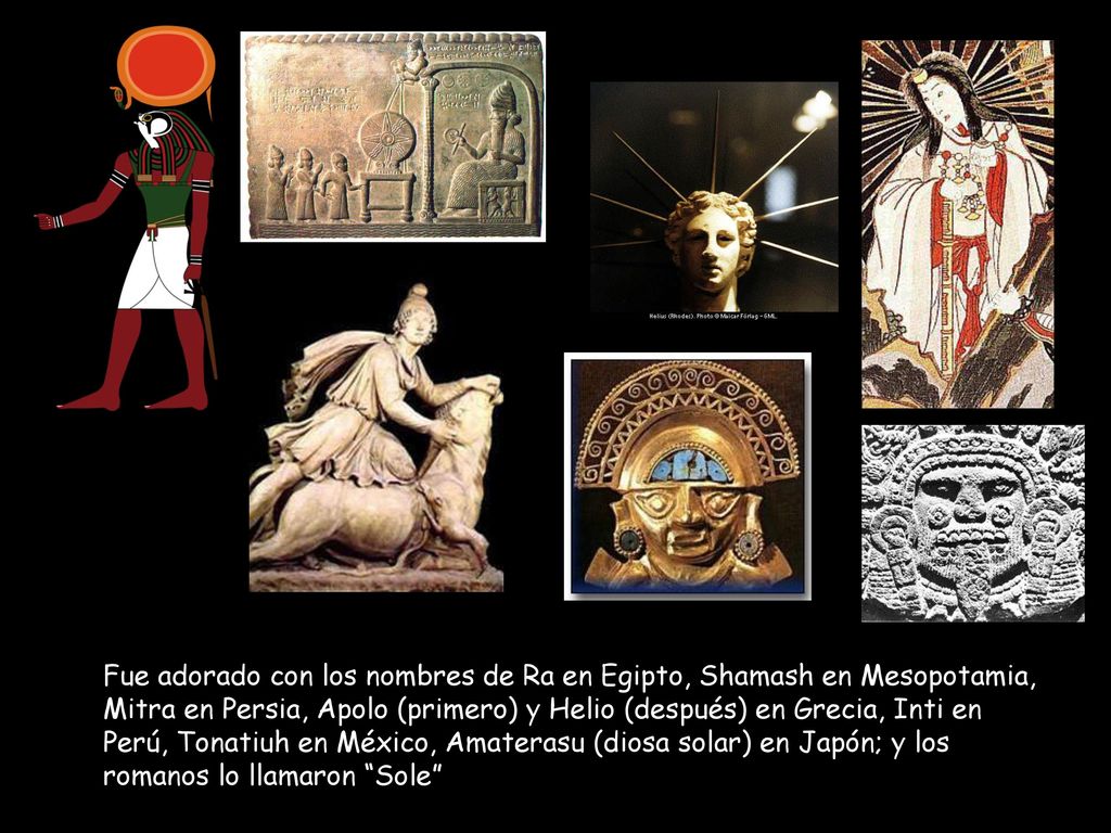 Fue adorado con los nombres de Ra en Egipto, Shamash en Mesopotamia, Mitra en Persia, Apolo (primero) y Helio (después) en Grecia, Inti en Perú, Tonatiuh en México, Amaterasu (diosa solar) en Japón; y los romanos lo llamaron Sole