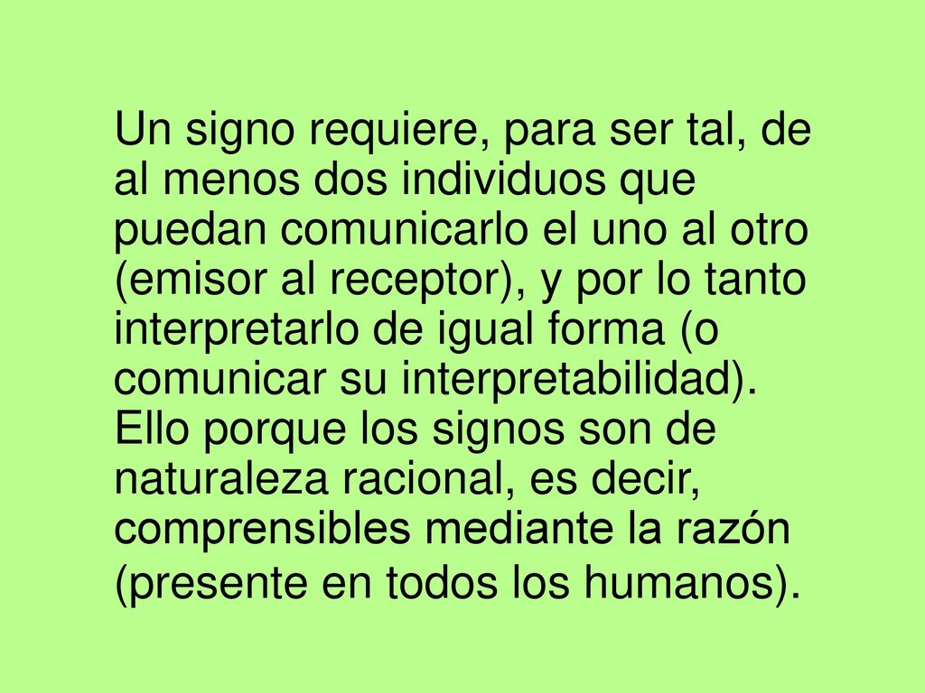 Un signo requiere, para ser tal, de al menos dos individuos que puedan comunicarlo el uno al otro (emisor al receptor), y por lo tanto interpretarlo de igual forma (o comunicar su interpretabilidad).