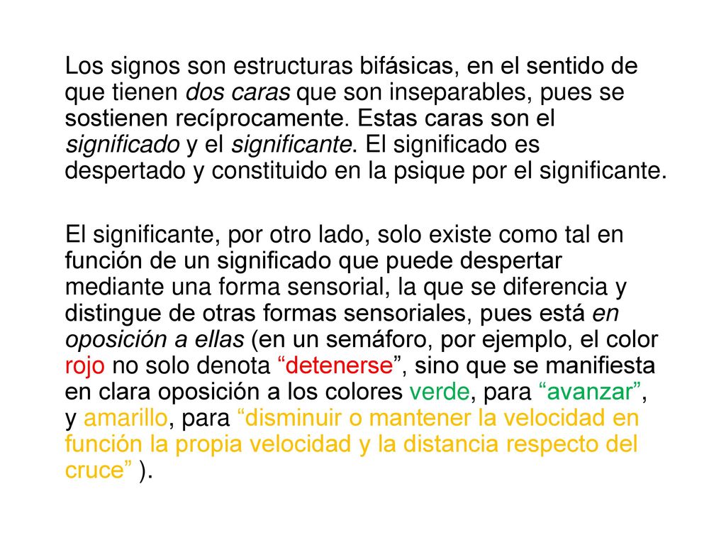 Los signos son estructuras bifásicas, en el sentido de que tienen dos caras que son inseparables, pues se sostienen recíprocamente. Estas caras son el significado y el significante. El significado es despertado y constituido en la psique por el significante.