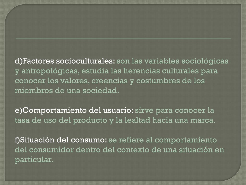 d)Factores socioculturales: son las variables sociológicas y antropológicas, estudia las herencias culturales para conocer los valores, creencias y costumbres de los miembros de una sociedad.