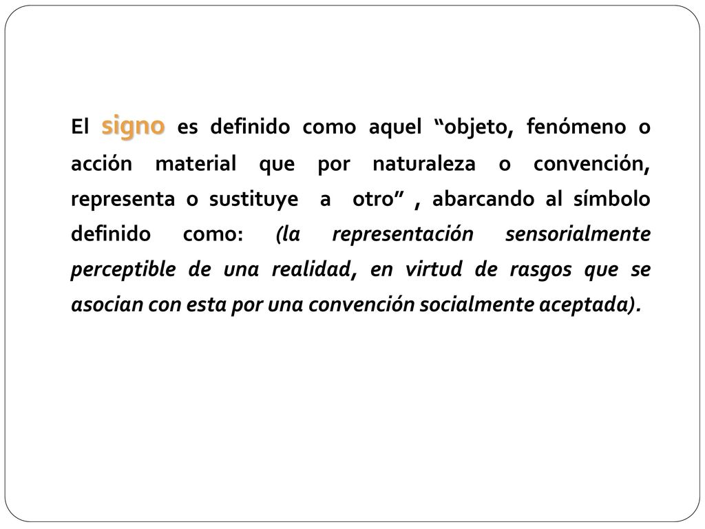 El signo es definido como aquel objeto, fenómeno o acción material que por naturaleza o convención, representa o sustituye a otro , abarcando al símbolo definido como: (la representación sensorialmente perceptible de una realidad, en virtud de rasgos que se asocian con esta por una convención socialmente aceptada).