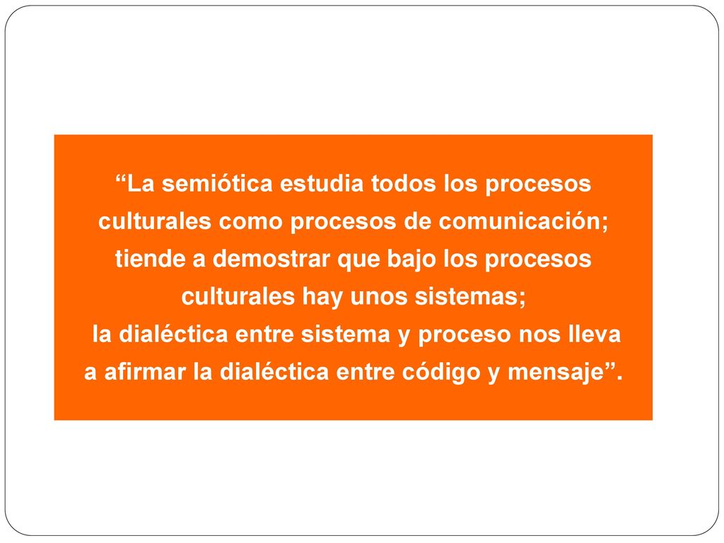 La semiótica estudia todos los procesos culturales como procesos de comunicación; tiende a demostrar que bajo los procesos culturales hay unos sistemas;