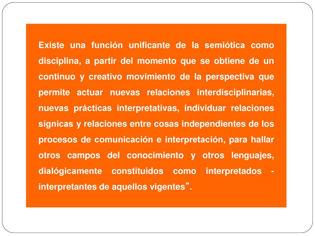 Existe una función unificante de la semiótica como disciplina, a partir del momento que se obtiene de un continuo y creativo movimiento de la perspectiva que permite actuar nuevas relaciones interdisciplinarias, nuevas prácticas interpretativas, individuar relaciones sígnicas y relaciones entre cosas independientes de los procesos de comunicación e interpretación, para hallar otros campos del conocimiento y otros lenguajes, dialógicamente constituidos como interpretados - interpretantes de aquellos vigentes .