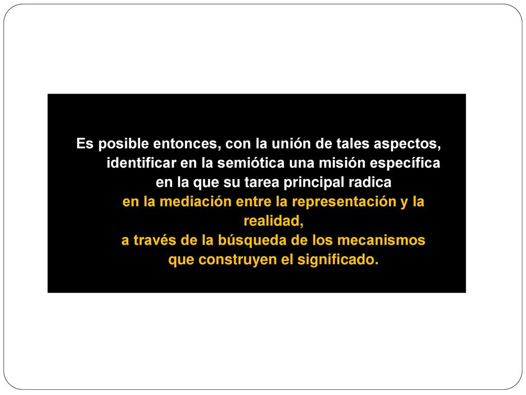 Es posible entonces, con la unión de tales aspectos, identificar en la semiótica una misión específica en la que su tarea principal radica en la mediación entre la representación y la realidad, a través de la búsqueda de los mecanismos que construyen el significado.