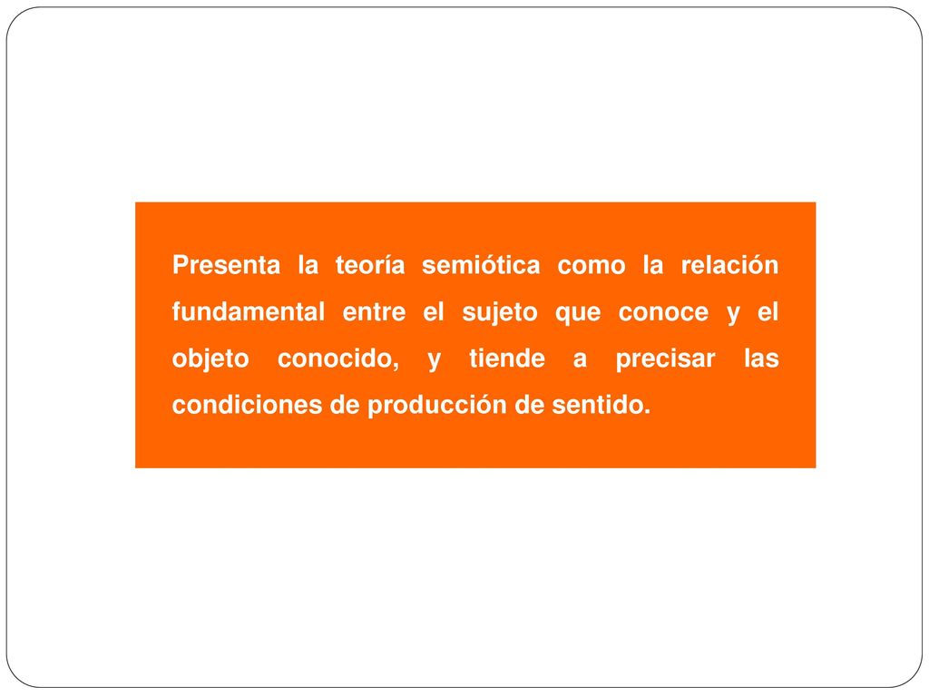 Presenta la teoría semiótica como la relación fundamental entre el sujeto que conoce y el objeto conocido, y tiende a precisar las condiciones de producción de sentido.