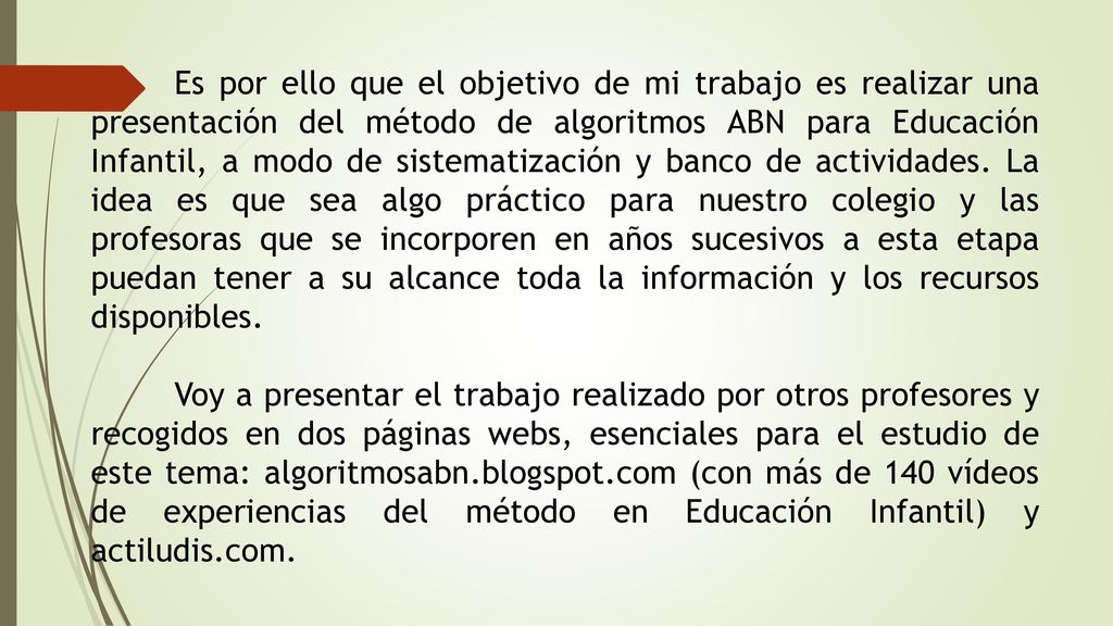 Es por ello que el objetivo de mi trabajo es realizar una presentación del método de algoritmos ABN para Educación Infantil, a modo de sistematización y banco de actividades. La idea es que sea algo práctico para nuestro colegio y las profesoras que se incorporen en años sucesivos a esta etapa puedan tener a su alcance toda la información y los recursos disponibles.