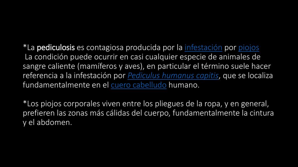 *La pediculosis es contagiosa producida por la infestación por piojos La condición puede ocurrir en casi cualquier especie de animales de sangre caliente (mamíferos y aves), en particular el término suele hacer referencia a la infestación por Pediculus humanus capitis, que se localiza fundamentalmente en el cuero cabelludo humano.