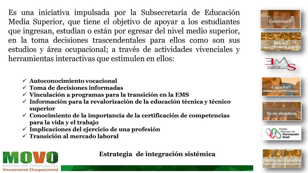Es una iniciativa impulsada por la Subsecretaría de Educación Media Superior, que tiene el objetivo de apoyar a los estudiantes que ingresan, estudian o están por egresar del nivel medio superior, en la toma decisiones trascendentales para ellos como son sus estudios y área ocupacional; a través de actividades vivenciales y herramientas interactivas que estimulen en ellos: