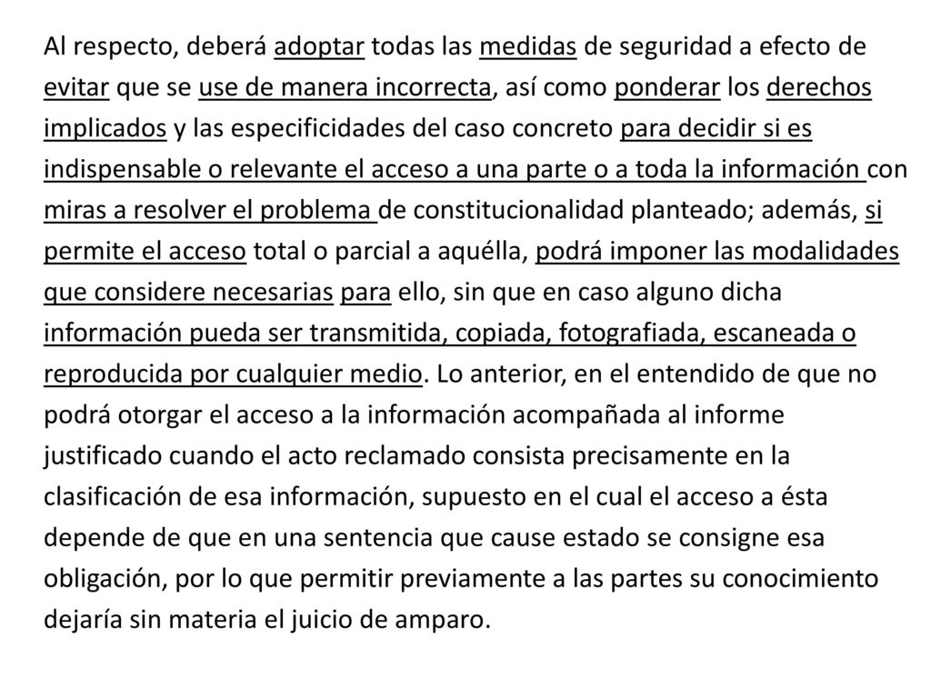 Al respecto, deberá adoptar todas las medidas de seguridad a efecto de evitar que se use de manera incorrecta, así como ponderar los derechos implicados y las especificidades del caso concreto para decidir si es indispensable o relevante el acceso a una parte o a toda la información con miras a resolver el problema de constitucionalidad planteado; además, si permite el acceso total o parcial a aquélla, podrá imponer las modalidades que considere necesarias para ello, sin que en caso alguno dicha información pueda ser transmitida, copiada, fotografiada, escaneada o reproducida por cualquier medio. Lo anterior, en el entendido de que no podrá otorgar el acceso a la información acompañada al informe justificado cuando el acto reclamado consista precisamente en la clasificación de esa información, supuesto en el cual el acceso a ésta depende de que en una sentencia que cause estado se consigne esa obligación, por lo que permitir previamente a las partes su conocimiento dejaría sin materia el juicio de amparo.