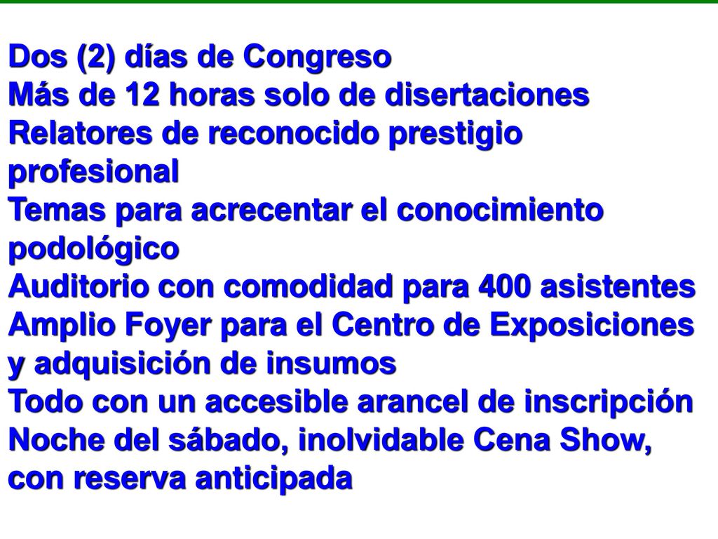 Dos (2) días de Congreso Más de 12 horas solo de disertaciones Relatores de reconocido prestigio profesional Temas para acrecentar el conocimiento podológico Auditorio con comodidad para 400 asistentes Amplio Foyer para el Centro de Exposiciones y adquisición de insumos Todo con un accesible arancel de inscripción Noche del sábado, inolvidable Cena Show, con reserva anticipada