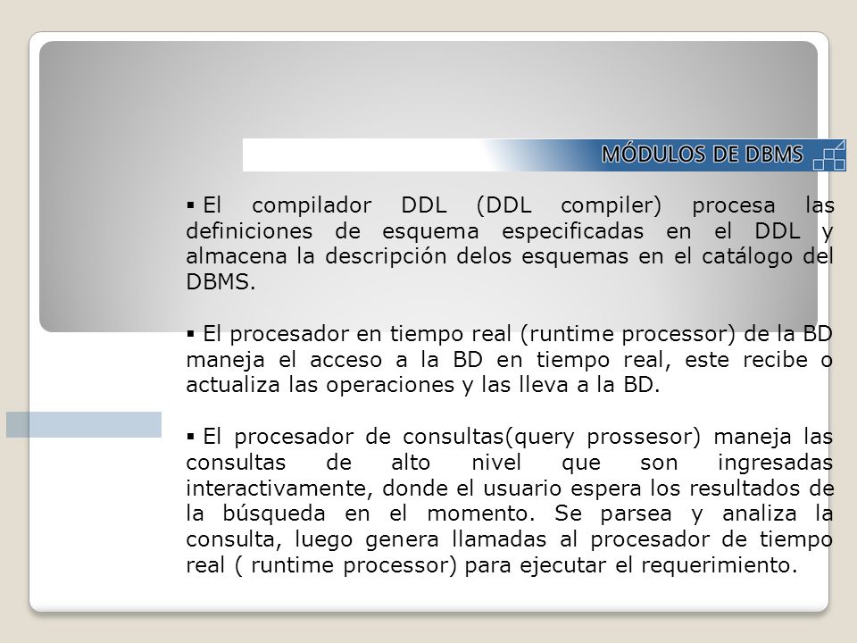 El compilador DDL (DDL compiler) procesa las definiciones de esquema especificadas en el DDL y almacena la descripción delos esquemas en el catálogo del DBMS.