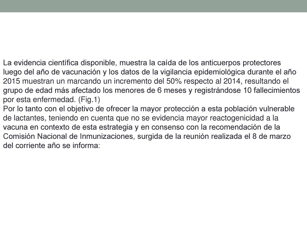 La evidencia científica disponible, muestra la caída de los anticuerpos protectores luego del año de vacunación y los datos de la vigilancia epidemiológica durante el año 2015 muestran un marcando un incremento del 50% respecto al 2014, resultando el grupo de edad más afectado los menores de 6 meses y registrándose 10 fallecimientos por esta enfermedad. (Fig.1)