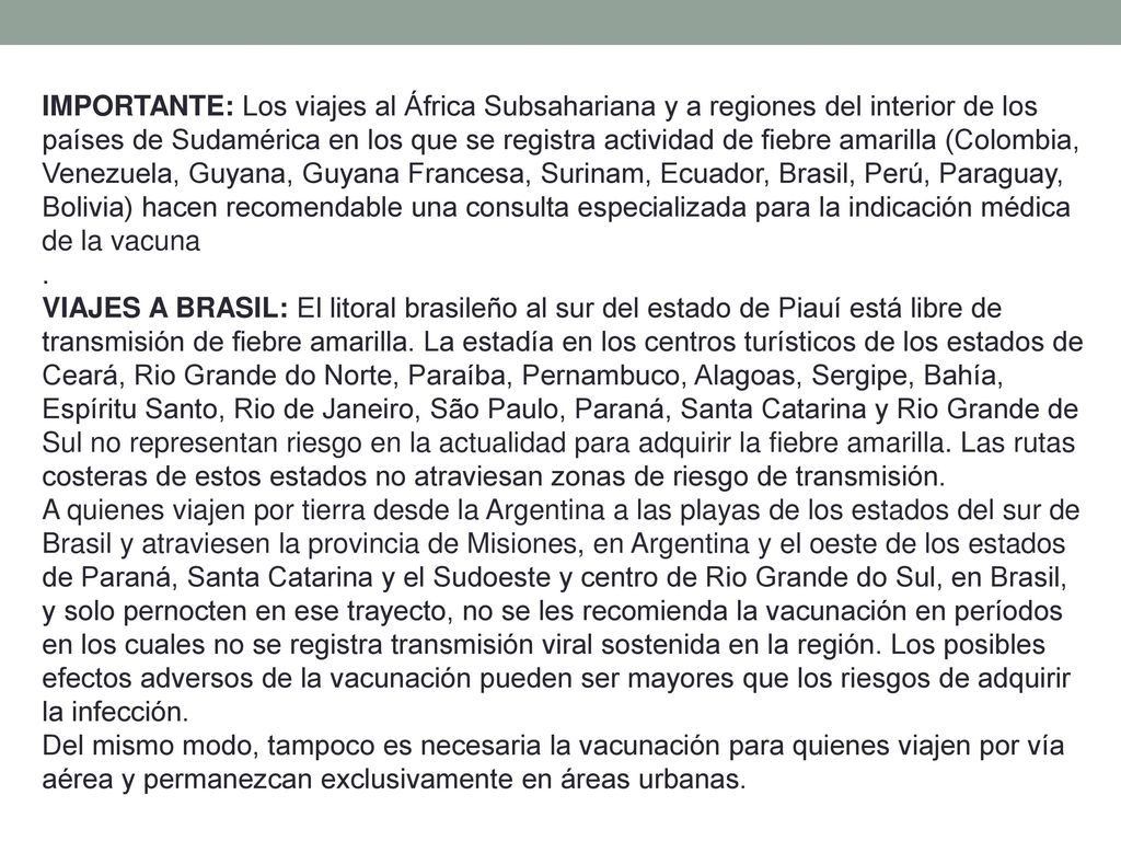 IMPORTANTE: Los viajes al África Subsahariana y a regiones del interior de los países de Sudamérica en los que se registra actividad de fiebre amarilla (Colombia, Venezuela, Guyana, Guyana Francesa, Surinam, Ecuador, Brasil, Perú, Paraguay, Bolivia) hacen recomendable una consulta especializada para la indicación médica de la vacuna