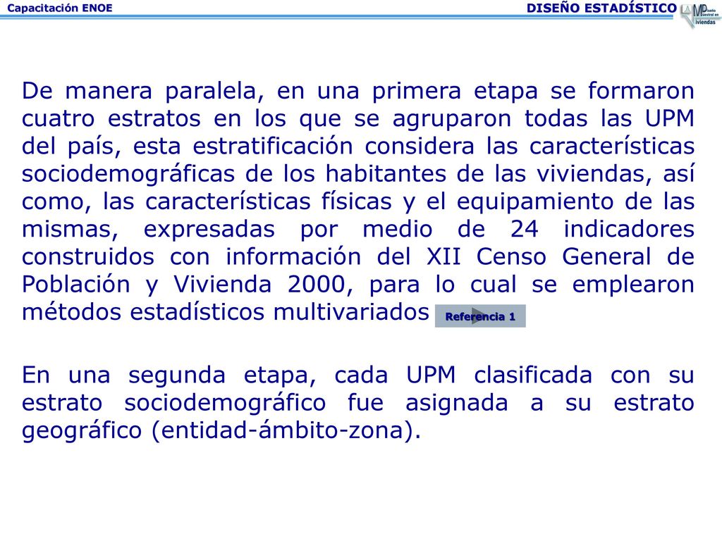 De manera paralela, en una primera etapa se formaron cuatro estratos en los que se agruparon todas las UPM del país, esta estratificación considera las características sociodemográficas de los habitantes de las viviendas, así como, las características físicas y el equipamiento de las mismas, expresadas por medio de 24 indicadores construidos con información del XII Censo General de Población y Vivienda 2000, para lo cual se emplearon métodos estadísticos multivariados