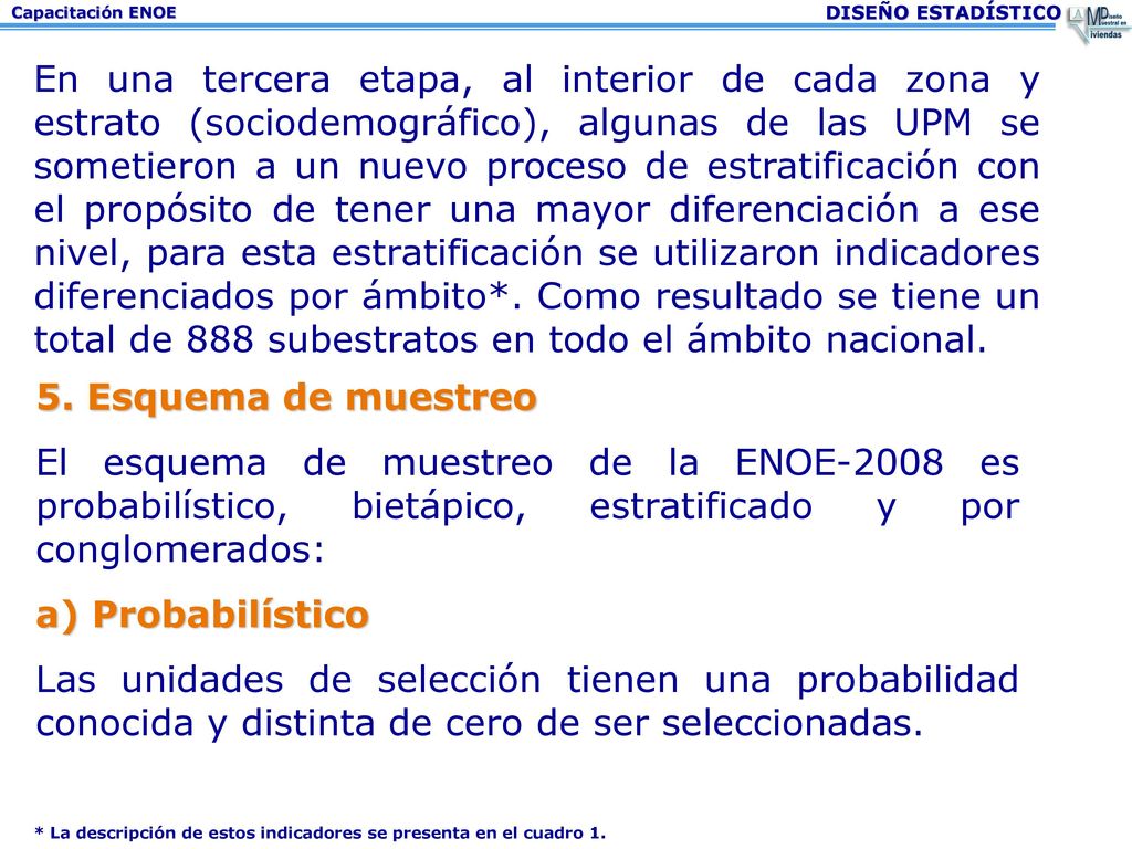 En una tercera etapa, al interior de cada zona y estrato (sociodemográfico), algunas de las UPM se sometieron a un nuevo proceso de estratificación con el propósito de tener una mayor diferenciación a ese nivel, para esta estratificación se utilizaron indicadores diferenciados por ámbito*. Como resultado se tiene un total de 888 subestratos en todo el ámbito nacional.