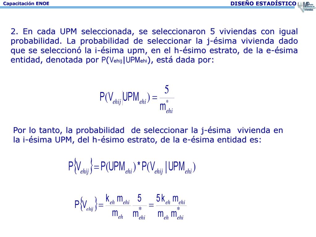 2. En cada UPM seleccionada, se seleccionaron 5 viviendas con igual probabilidad. La probabilidad de seleccionar la j-ésima vivienda dado que se seleccionó la i-ésima upm, en el h-ésimo estrato, de la e-ésima entidad, denotada por P(Vehij|UPMehi), está dada por: