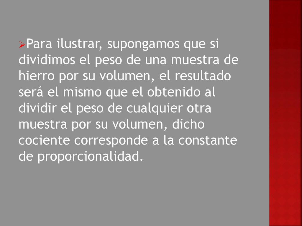 Para ilustrar, supongamos que si dividimos el peso de una muestra de hierro por su volumen, el resultado será el mismo que el obtenido al dividir el peso de cualquier otra muestra por su volumen, dicho cociente corresponde a la constante de proporcionalidad.