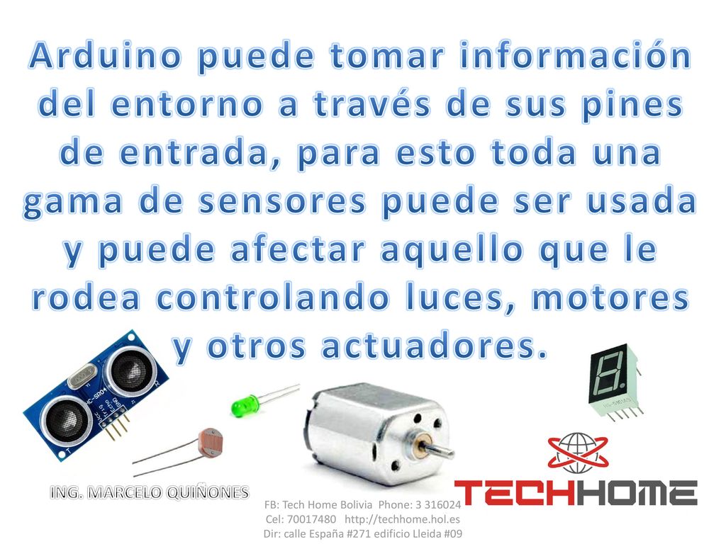 Arduino puede tomar información del entorno a través de sus pines de entrada, para esto toda una gama de sensores puede ser usada y puede afectar aquello que le rodea controlando luces, motores y otros actuadores.