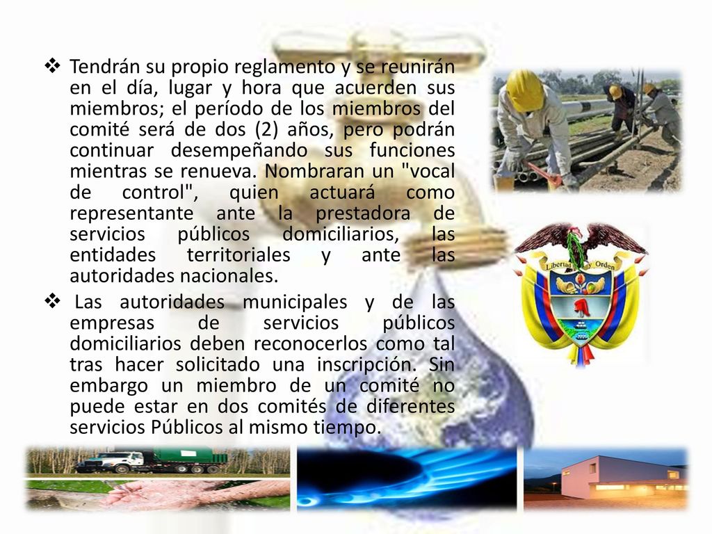 Tendrán su propio reglamento y se reunirán en el día, lugar y hora que acuerden sus miembros; el período de los miembros del comité será de dos (2) años, pero podrán continuar desempeñando sus funciones mientras se renueva. Nombraran un vocal de control , quien actuará como representante ante la prestadora de servicios públicos domiciliarios, las entidades territoriales y ante las autoridades nacionales.