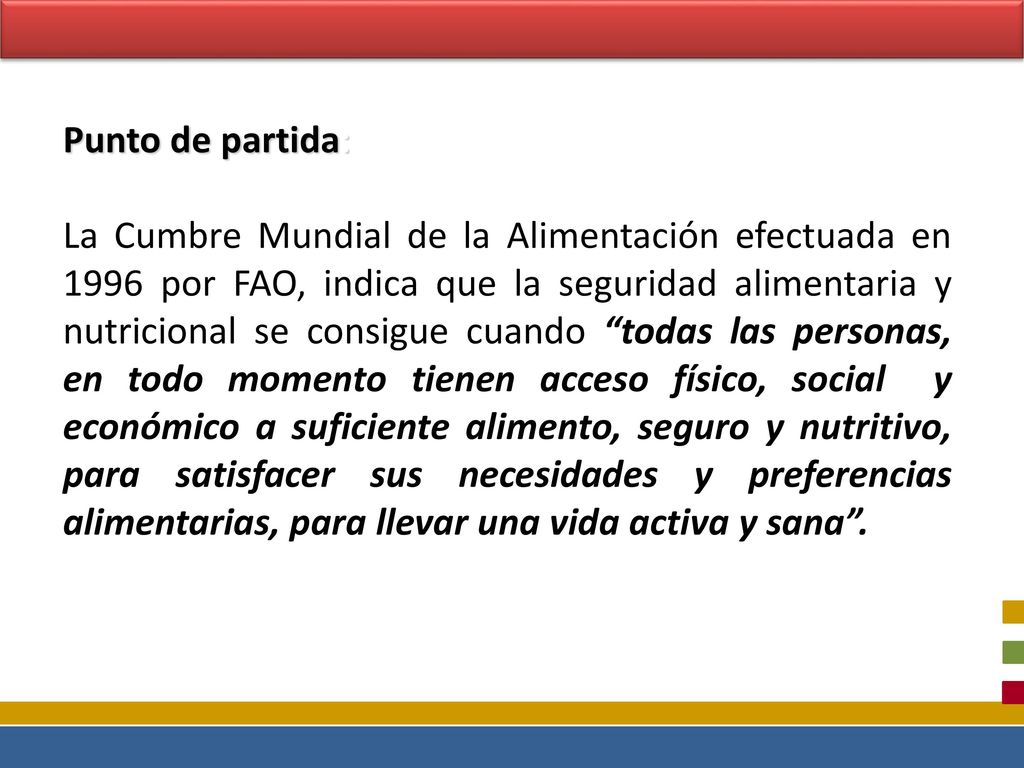 Punto de partida: La Cumbre Mundial de la Alimentación efectuada en 1996 por FAO, indica que la seguridad alimentaria y nutricional se consigue cuando todas las personas, en todo momento tienen acceso físico, social y económico a suficiente alimento, seguro y nutritivo, para satisfacer sus necesidades y preferencias alimentarias, para llevar una vida activa y sana .
