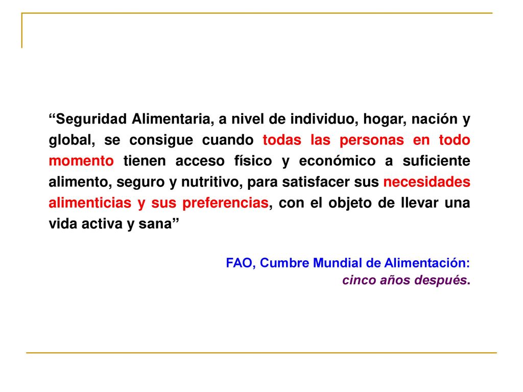 Seguridad Alimentaria, a nivel de individuo, hogar, nación y global, se consigue cuando todas las personas en todo momento tienen acceso físico y económico a suficiente alimento, seguro y nutritivo, para satisfacer sus necesidades alimenticias y sus preferencias, con el objeto de llevar una vida activa y sana