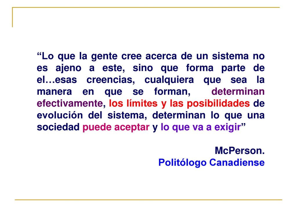 Lo que la gente cree acerca de un sistema no es ajeno a este, sino que forma parte de el…esas creencias, cualquiera que sea la manera en que se forman, determinan efectivamente, los límites y las posibilidades de evolución del sistema, determinan lo que una sociedad puede aceptar y lo que va a exigir