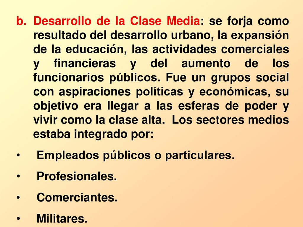 Desarrollo de la Clase Media: se forja como resultado del desarrollo urbano, la expansión de la educación, las actividades comerciales y financieras y del aumento de los funcionarios públicos. Fue un grupos social con aspiraciones políticas y económicas, su objetivo era llegar a las esferas de poder y vivir como la clase alta. Los sectores medios estaba integrado por: