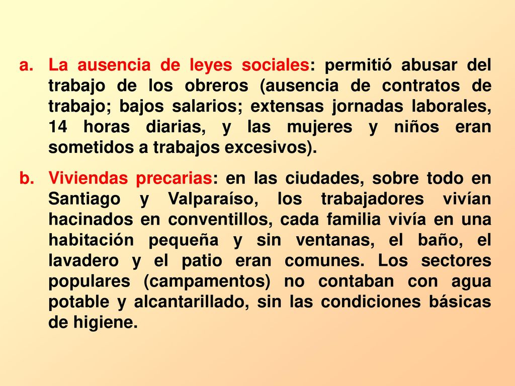 La ausencia de leyes sociales: permitió abusar del trabajo de los obreros (ausencia de contratos de trabajo; bajos salarios; extensas jornadas laborales, 14 horas diarias, y las mujeres y niños eran sometidos a trabajos excesivos).