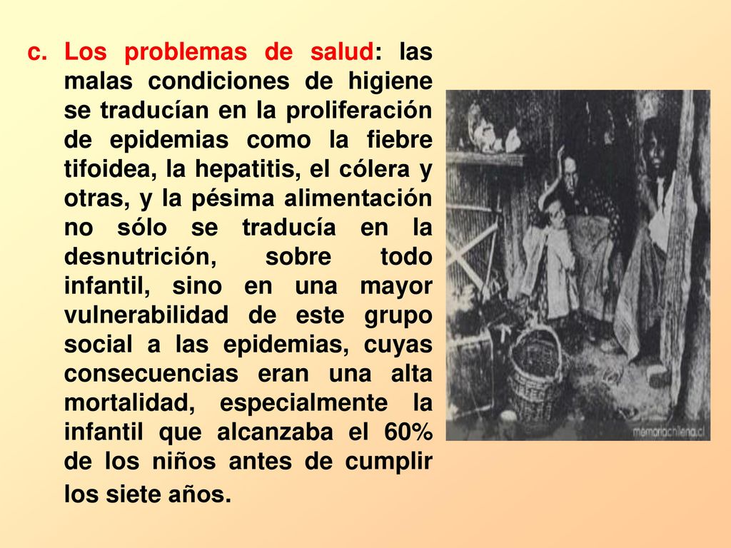 Los problemas de salud: las malas condiciones de higiene se traducían en la proliferación de epidemias como la fiebre tifoidea, la hepatitis, el cólera y otras, y la pésima alimentación no sólo se traducía en la desnutrición, sobre todo infantil, sino en una mayor vulnerabilidad de este grupo social a las epidemias, cuyas consecuencias eran una alta mortalidad, especialmente la infantil que alcanzaba el 60% de los niños antes de cumplir los siete años.