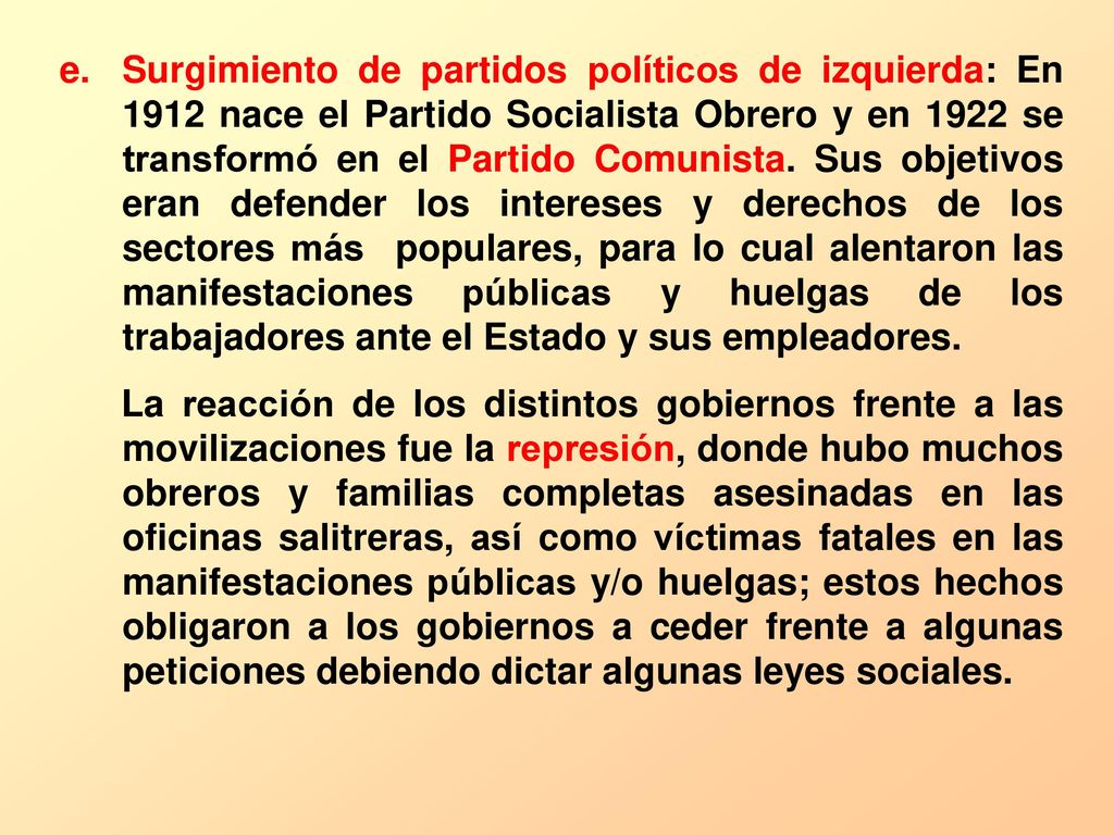 Surgimiento de partidos políticos de izquierda: En 1912 nace el Partido Socialista Obrero y en 1922 se transformó en el Partido Comunista. Sus objetivos eran defender los intereses y derechos de los sectores más populares, para lo cual alentaron las manifestaciones públicas y huelgas de los trabajadores ante el Estado y sus empleadores.