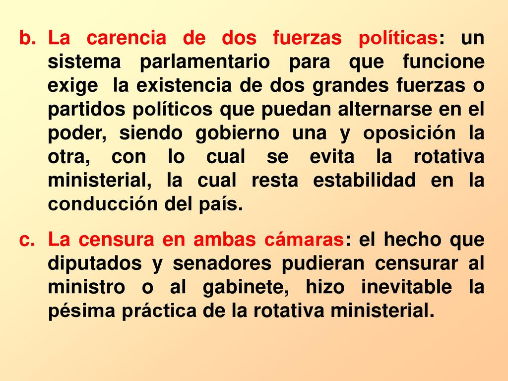 La carencia de dos fuerzas políticas: un sistema parlamentario para que funcione exige la existencia de dos grandes fuerzas o partidos políticos que puedan alternarse en el poder, siendo gobierno una y oposición la otra, con lo cual se evita la rotativa ministerial, la cual resta estabilidad en la conducción del país.