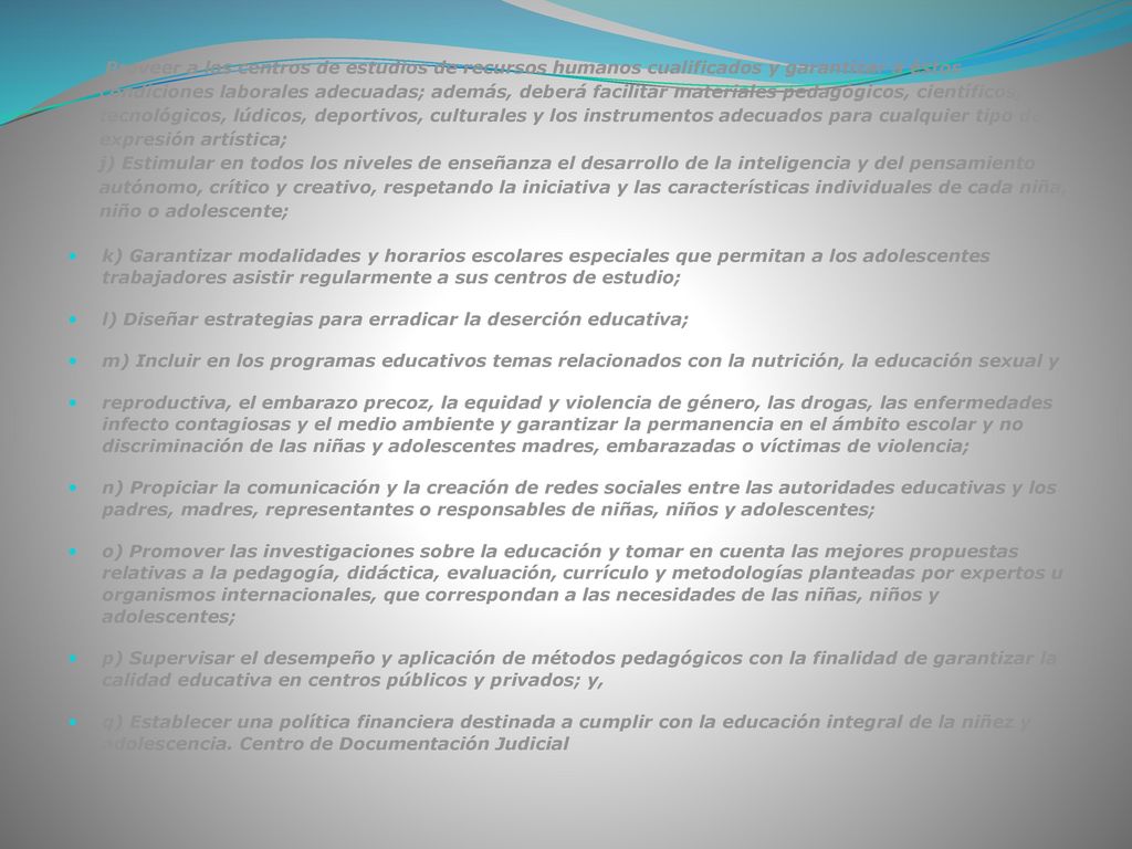 i) Proveer a los centros de estudios de recursos humanos cualificados y garantizar a éstos condiciones laborales adecuadas; además, deberá facilitar materiales pedagógicos, científicos, tecnológicos, lúdicos, deportivos, culturales y los instrumentos adecuados para cualquier tipo de expresión artística; j) Estimular en todos los niveles de enseñanza el desarrollo de la inteligencia y del pensamiento autónomo, crítico y creativo, respetando la iniciativa y las características individuales de cada niña, niño o adolescente;