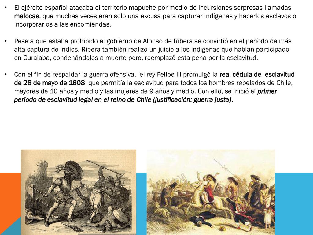 El ejército español atacaba el territorio mapuche por medio de incursiones sorpresas llamadas malocas, que muchas veces eran solo una excusa para capturar indígenas y hacerlos esclavos o incorporarlos a las encomiendas.