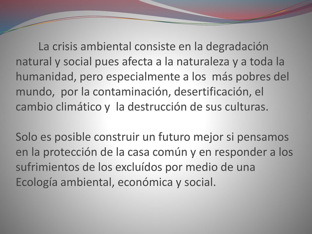 La crisis ambiental consiste en la degradación natural y social pues afecta a la naturaleza y a toda la humanidad, pero especialmente a los más pobres del mundo, por la contaminación, desertificación, el cambio climático y la destrucción de sus culturas.