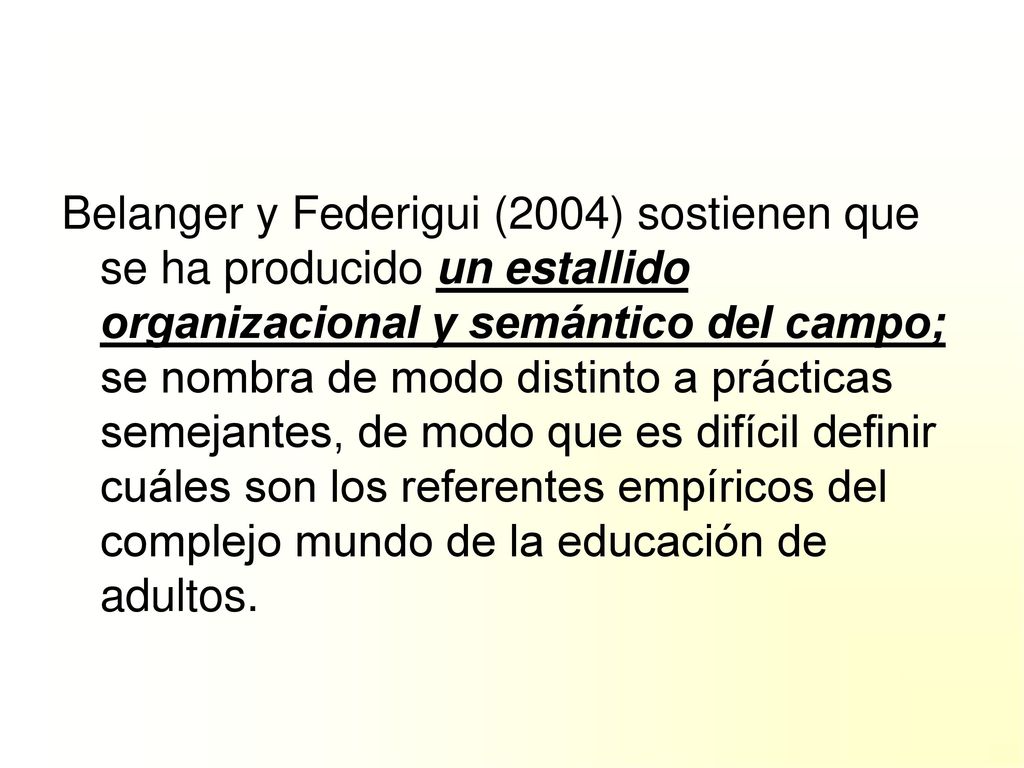 Belanger y Federigui (2004) sostienen que se ha producido un estallido organizacional y semántico del campo; se nombra de modo distinto a prácticas semejantes, de modo que es difícil definir cuáles son los referentes empíricos del complejo mundo de la educación de adultos.