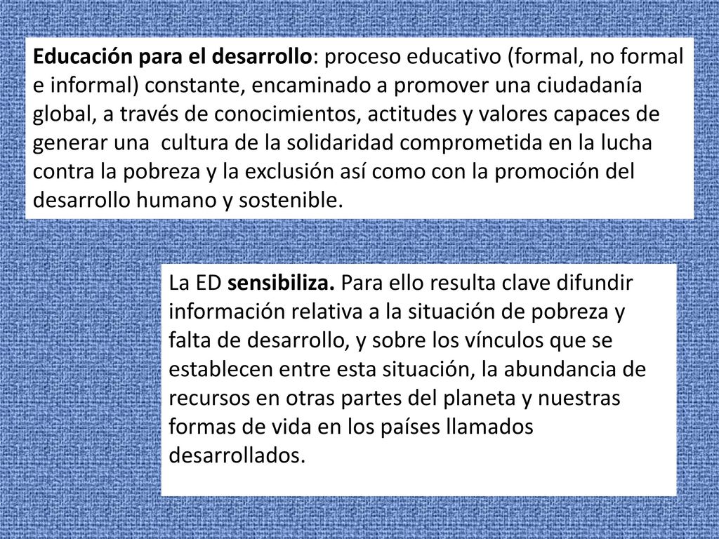 Educación para el desarrollo: proceso educativo (formal, no formal e informal) constante, encaminado a promover una ciudadanía global, a través de conocimientos, actitudes y valores capaces de generar una cultura de la solidaridad comprometida en la lucha contra la pobreza y la exclusión así como con la promoción del desarrollo humano y sostenible.