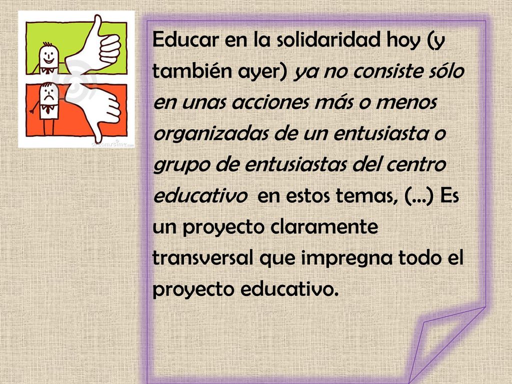 Educar en la solidaridad hoy (y también ayer) ya no consiste sólo en unas acciones más o menos organizadas de un entusiasta o grupo de entusiastas del centro educativo en estos temas, (…) Es un proyecto claramente transversal que impregna todo el proyecto educativo.