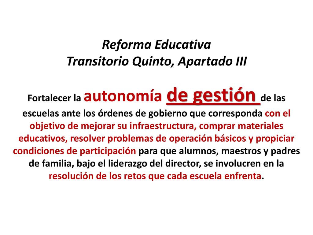 Reforma Educativa Transitorio Quinto, Apartado III Fortalecer la autonomía de gestión de las escuelas ante los órdenes de gobierno que corresponda con el objetivo de mejorar su infraestructura, comprar materiales educativos, resolver problemas de operación básicos y propiciar condiciones de participación para que alumnos, maestros y padres de familia, bajo el liderazgo del director, se involucren en la resolución de los retos que cada escuela enfrenta.