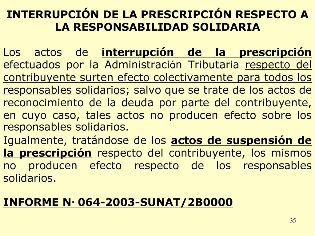 INTERRUPCIÓN DE LA PRESCRIPCIÓN RESPECTO A LA RESPONSABILIDAD SOLIDARIA Los actos de interrupción de la prescripción efectuados por la Administración Tributaria respecto del contribuyente surten efecto colectivamente para todos los responsables solidarios; salvo que se trate de los actos de reconocimiento de la deuda por parte del contribuyente, en cuyo caso, tales actos no producen efecto sobre los responsables solidarios.
