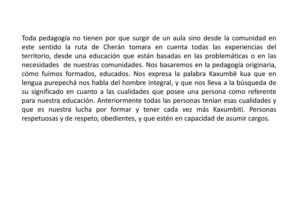 Toda pedagogía no tienen por que surgir de un aula sino desde la comunidad en este sentido la ruta de Cherán tomara en cuenta todas las experiencias del territorio, desde una educación que están basadas en las problemáticas o en las necesidades de nuestras comunidades.