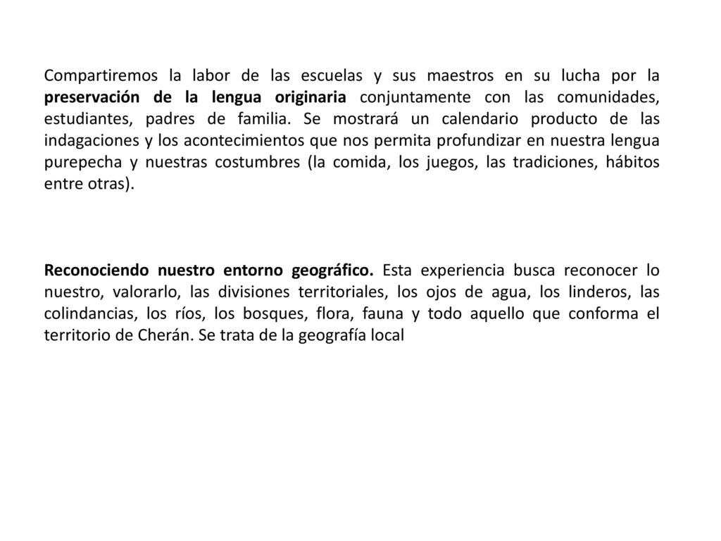 Compartiremos la labor de las escuelas y sus maestros en su lucha por la preservación de la lengua originaria conjuntamente con las comunidades, estudiantes, padres de familia. Se mostrará un calendario producto de las indagaciones y los acontecimientos que nos permita profundizar en nuestra lengua purepecha y nuestras costumbres (la comida, los juegos, las tradiciones, hábitos entre otras).