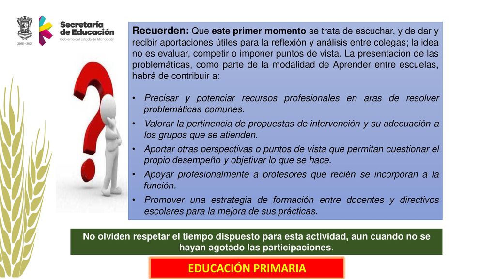 Recuerden: Que este primer momento se trata de escuchar, y de dar y recibir aportaciones útiles para la reflexión y análisis entre colegas; la idea no es evaluar, competir o imponer puntos de vista. La presentación de las problemáticas, como parte de la modalidad de Aprender entre escuelas, habrá de contribuir a: