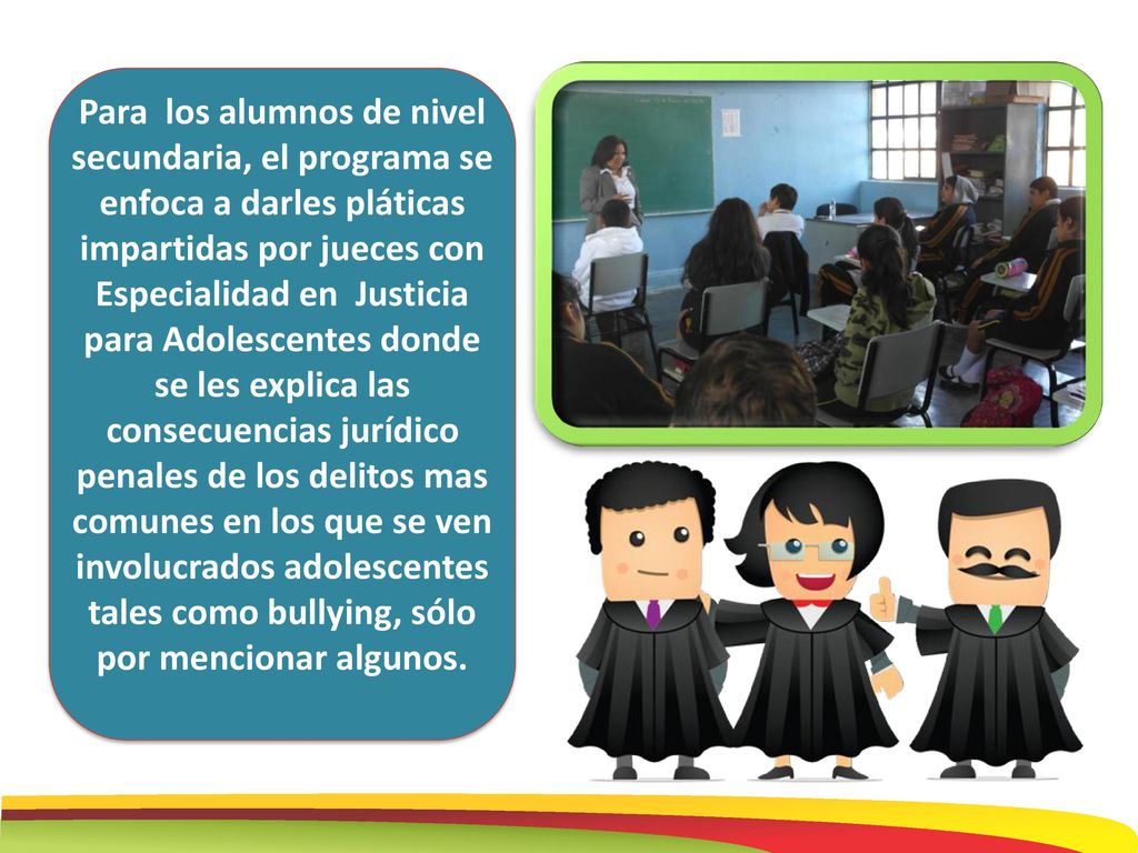 Para los alumnos de nivel secundaria, el programa se enfoca a darles pláticas impartidas por jueces con Especialidad en Justicia para Adolescentes donde se les explica las consecuencias jurídico penales de los delitos mas comunes en los que se ven involucrados adolescentes tales como bullying, sólo por mencionar algunos.