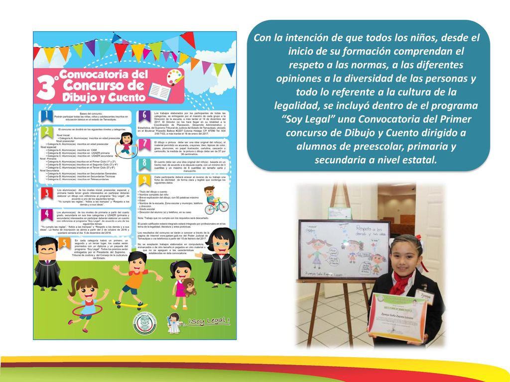 Con la intención de que todos los niños, desde el inicio de su formación comprendan el respeto a las normas, a las diferentes opiniones a la diversidad de las personas y todo lo referente a la cultura de la legalidad, se incluyó dentro de el programa Soy Legal una Convocatoria del Primer concurso de Dibujo y Cuento dirigido a alumnos de preescolar, primaria y secundaria a nivel estatal.